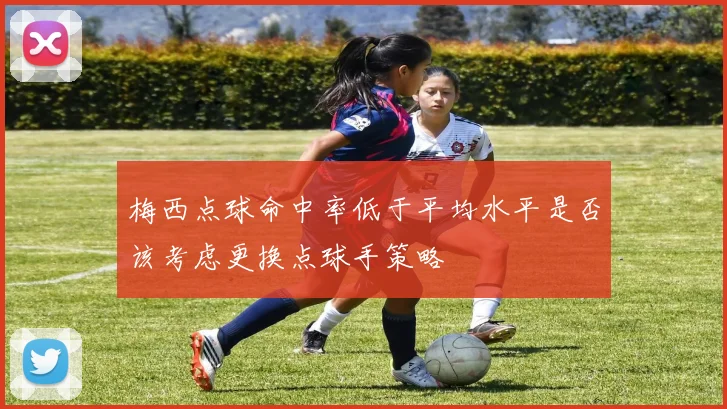 梅西点球命中率低于平均水平是否该考虑更换点球手策略