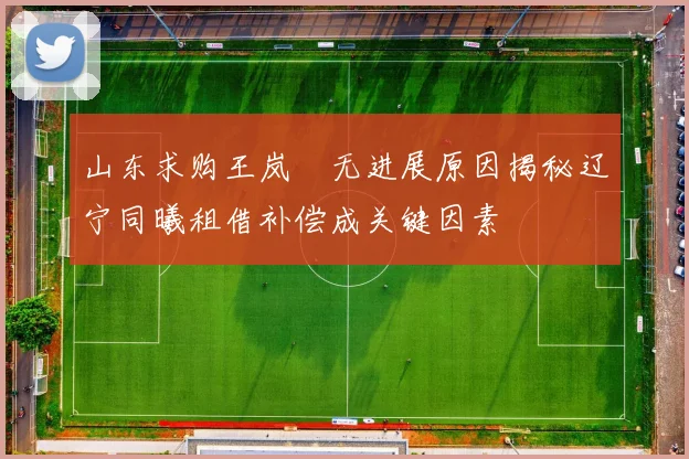 山东求购王岚嵚无进展原因揭秘辽宁同曦租借补偿成关键因素