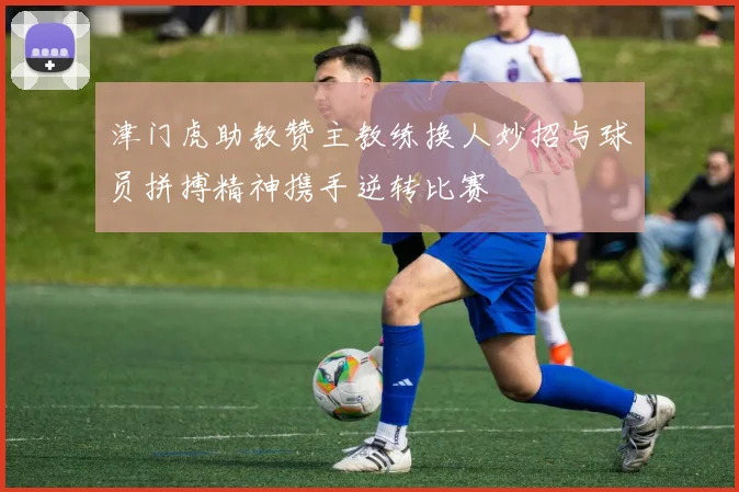 津门虎助教赞主教练换人妙招与球员拼搏精神携手逆转比赛