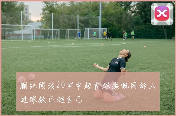 蒯纪闻谈20岁中超首球感慨同龄人进球数已超自己