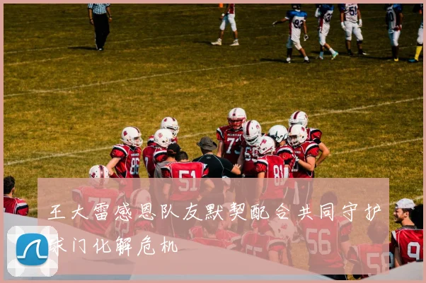 王大雷感恩队友默契配合共同守护球门化解危机