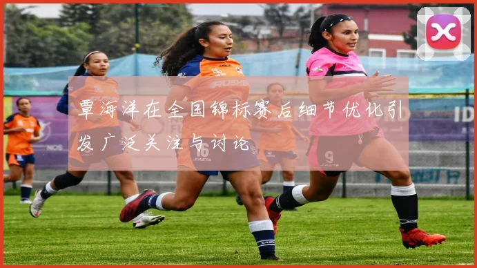 覃海洋在全国锦标赛后细节优化引发广泛关注与讨论