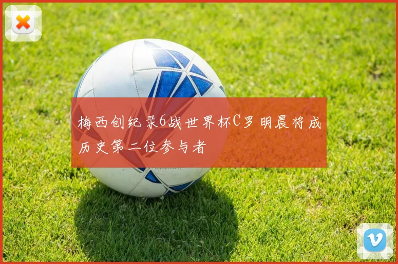 梅西创纪录6战世界杯C罗明晨将成历史第二位参与者