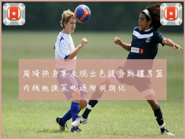 周琦热身赛表现出色提升新疆男篮内线轮换策略逐渐明朗化